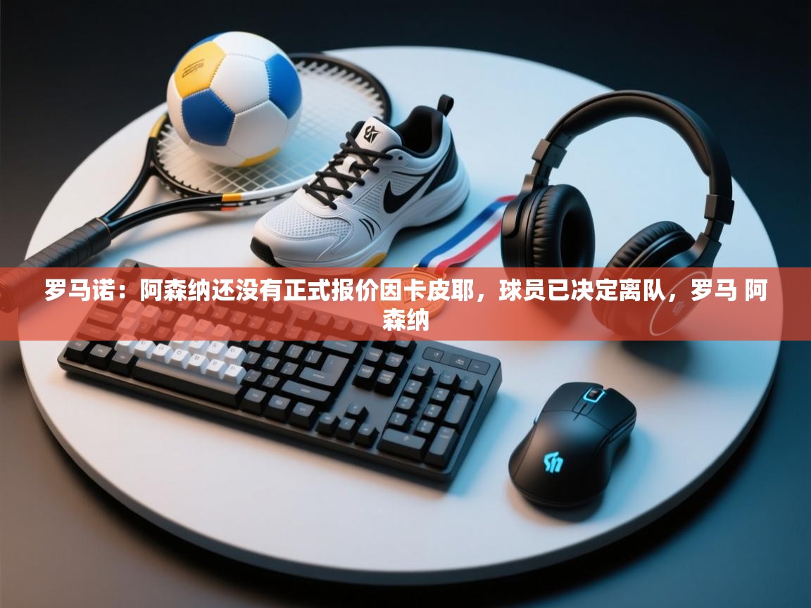 爱游戏体育下载-罗马诺:阿森纳还没有正式报价因卡皮耶,球员已决定离队,罗马 阿森纳 第1张