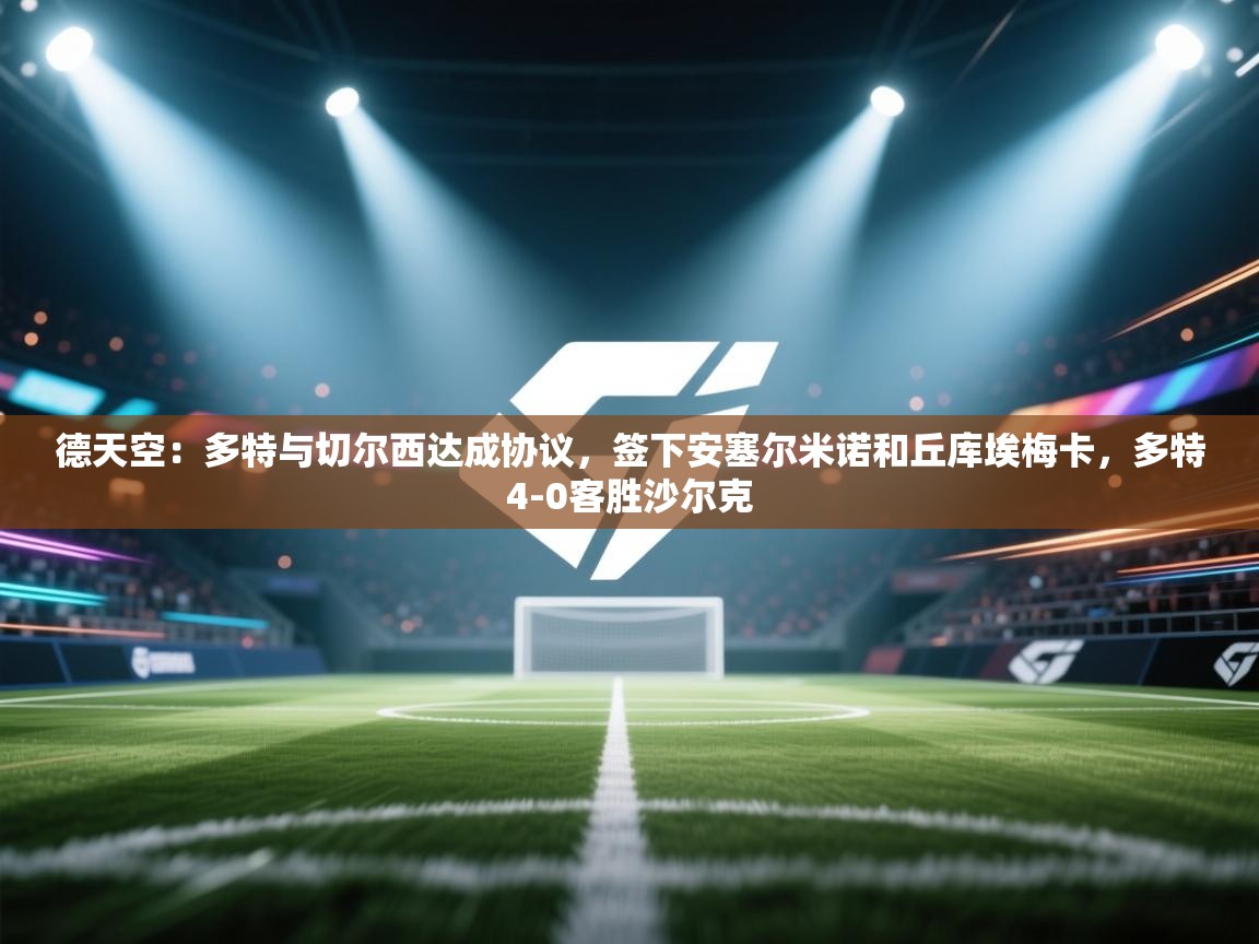 爱游戏体育官网app-德天空：多特与切尔西达成协议，签下安塞尔米诺和丘库埃梅卡，多特4-0客胜沙尔克  第1张