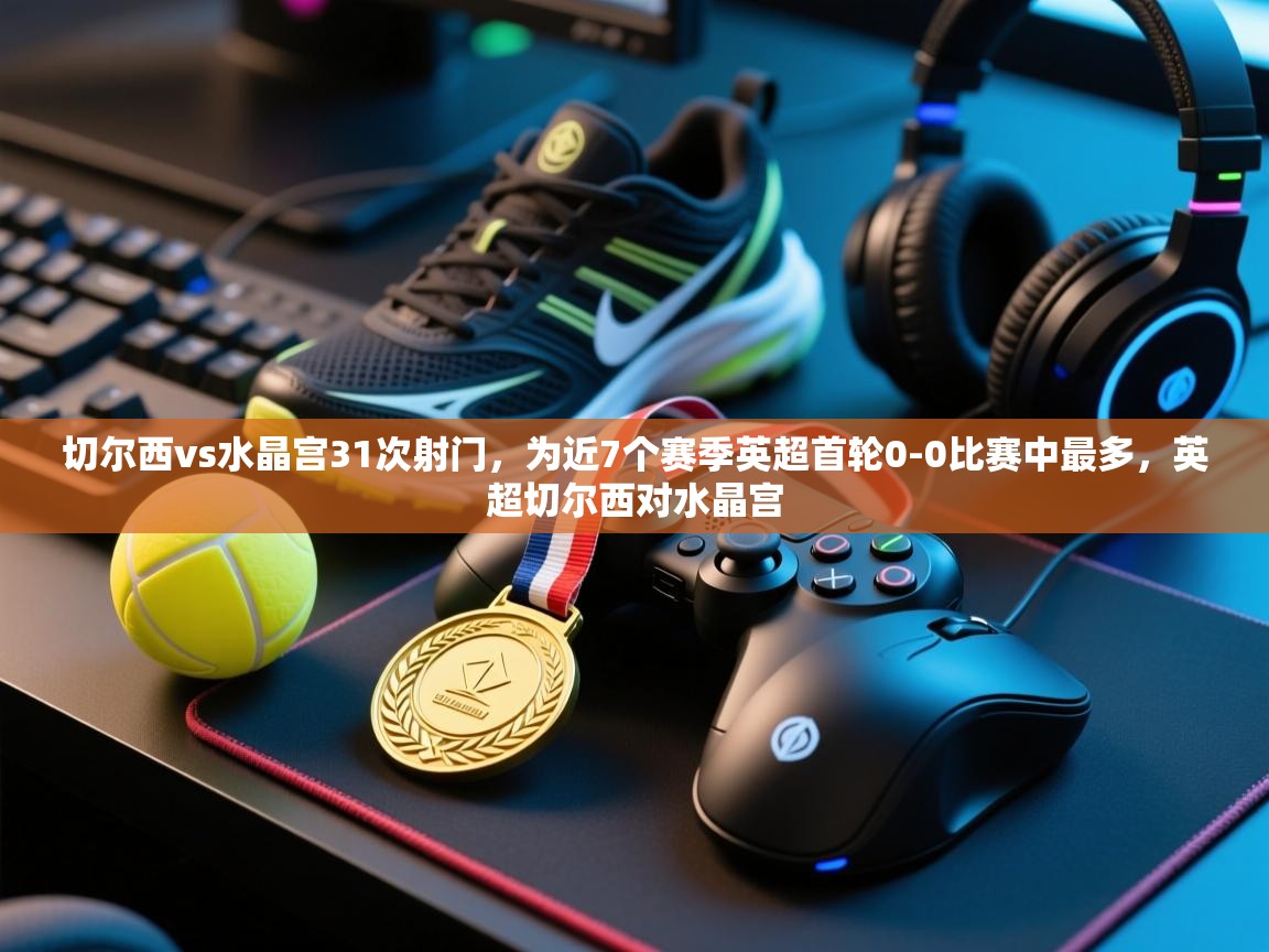 爱游戏娱乐app下载-切尔西vs水晶宫31次射门，为近7个赛季英超首轮0-0比赛中最多，英超切尔西对水晶宫  第4张