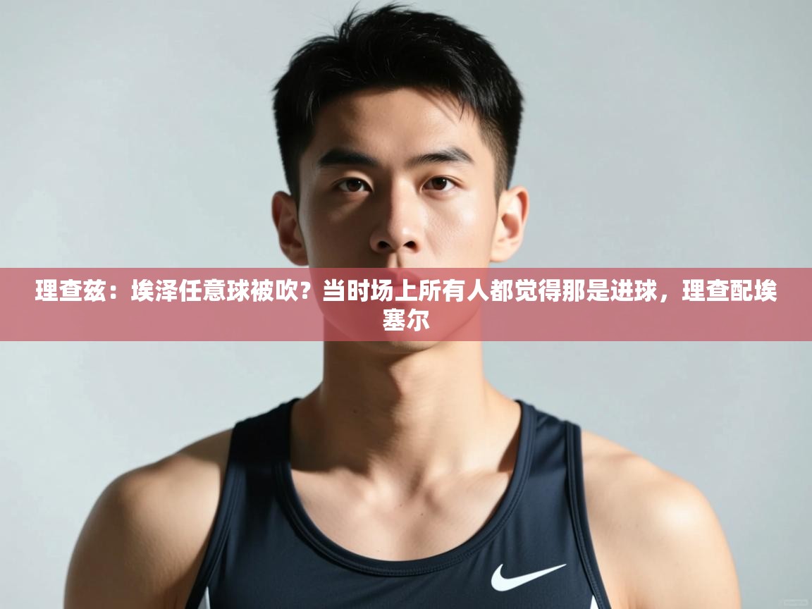 爱游戏 ayx 中国官方网站_ayx sports-理查兹：埃泽任意球被吹？当时场上所有人都觉得那是进球，理查配埃塞尔  第3张